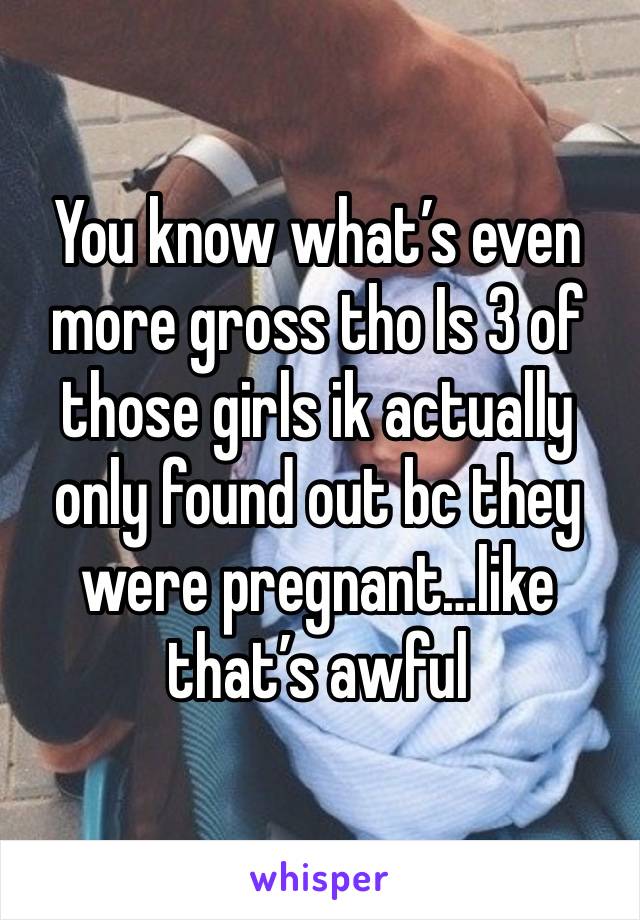 You know what’s even more gross tho Is 3 of those girls ik actually only found out bc they were pregnant…like that’s awful 