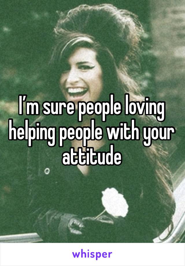 I’m sure people loving helping people with your attitude 