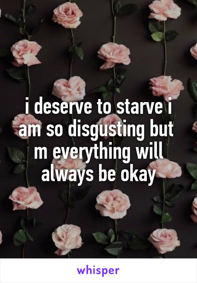 i deserve to starve i am so disgusting but  m everything will always be okay