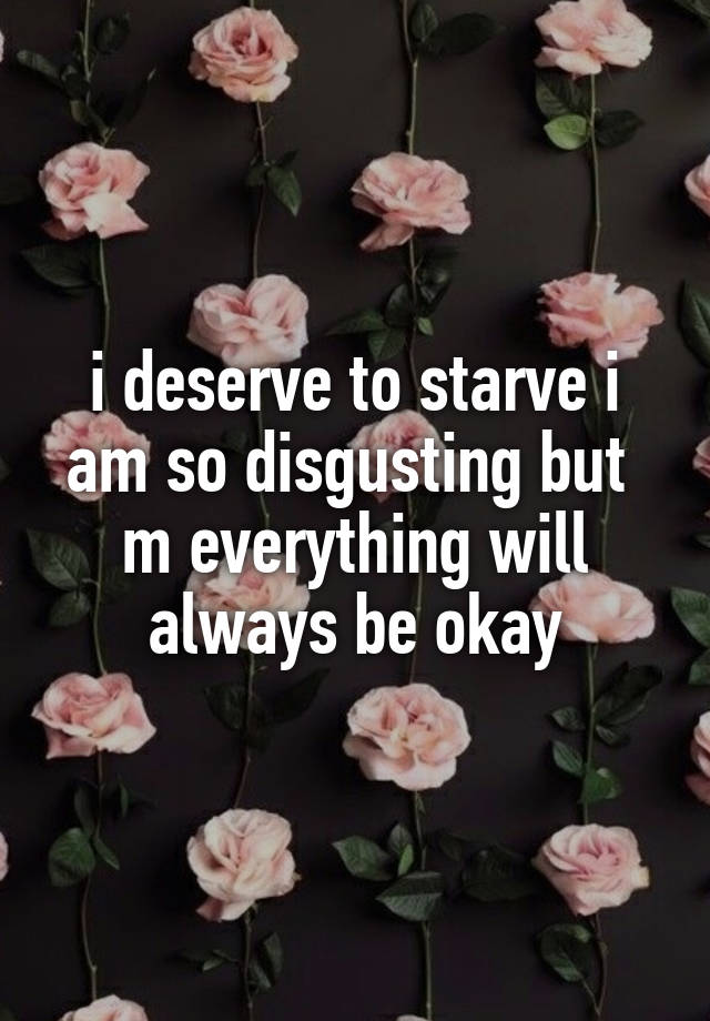 i deserve to starve i am so disgusting but  m everything will always be okay