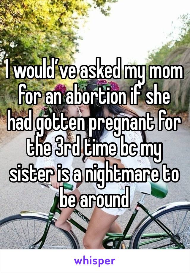 I would’ve asked my mom for an abortion if she had gotten pregnant for the 3rd time bc my sister is a nightmare to be around 