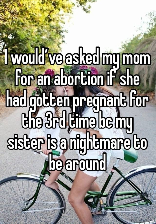 I would’ve asked my mom for an abortion if she had gotten pregnant for the 3rd time bc my sister is a nightmare to be around 