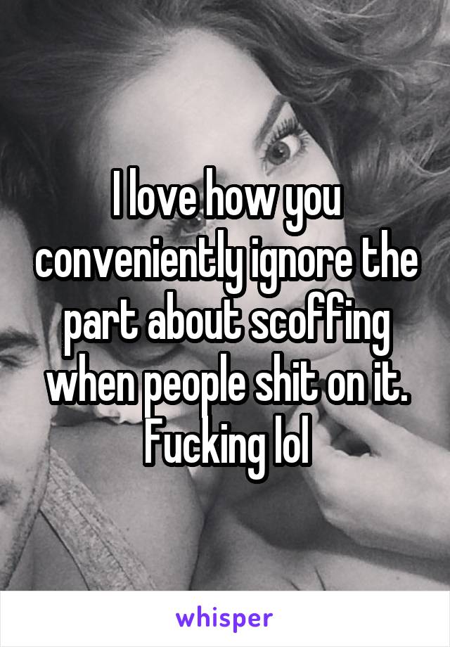 I love how you conveniently ignore the part about scoffing when people shit on it. Fucking lol