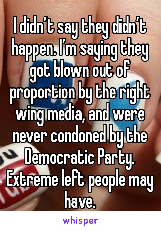 I didn’t say they didn’t happen. I’m saying they got blown out of proportion by the right wing media, and were never condoned by the Democratic Party. Extreme left people may have.