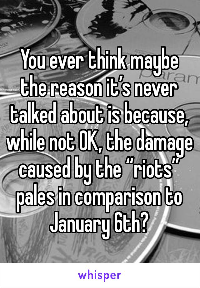 You ever think maybe the reason it’s never talked about is because, while not OK, the damage caused by the “riots” pales in comparison to January 6th?