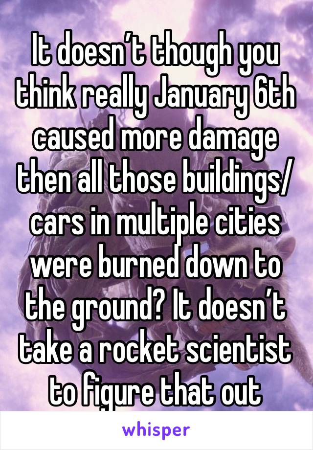 It doesn’t though you think really January 6th caused more damage then all those buildings/cars in multiple cities were burned down to the ground? It doesn’t take a rocket scientist to figure that out