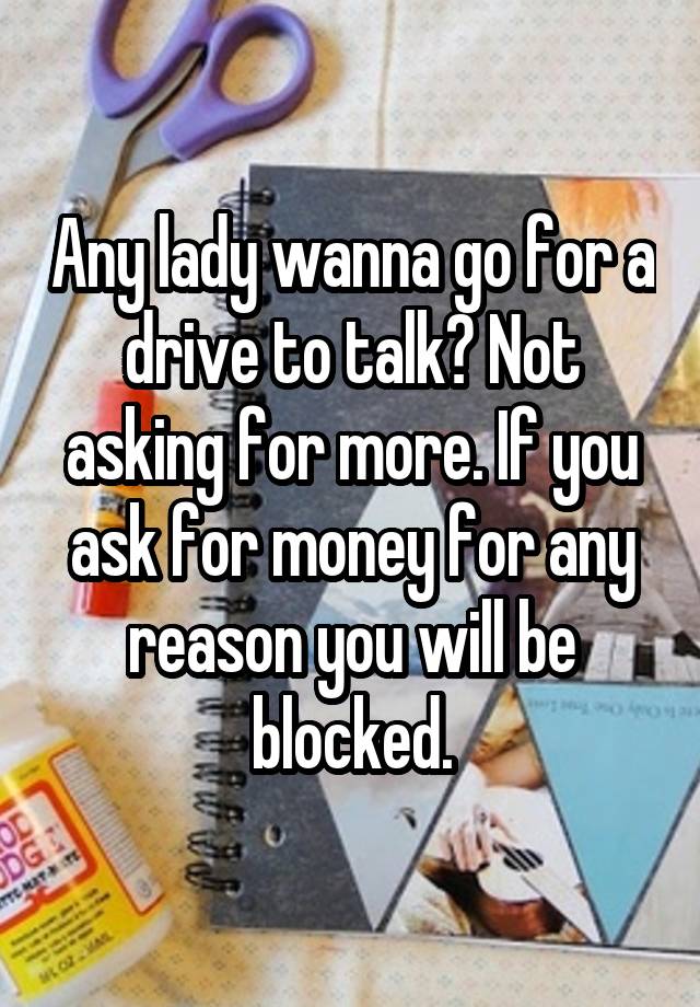 Any lady wanna go for a drive to talk? Not asking for more. If you ask for money for any reason you will be blocked.