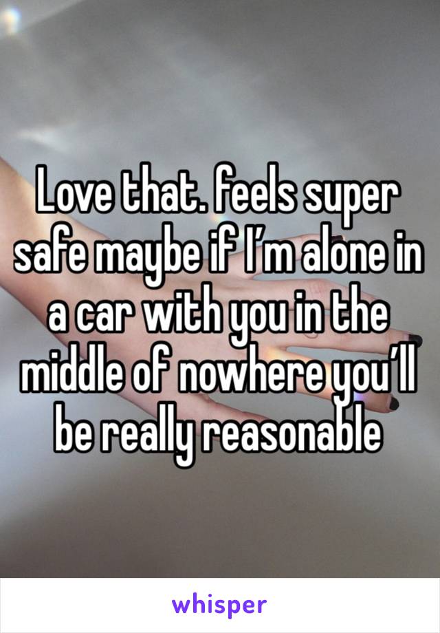 Love that. feels super safe maybe if I’m alone in a car with you in the middle of nowhere you’ll be really reasonable