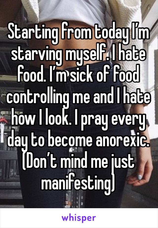 Starting from today I’m starving myself. I hate food. I’m sick of food controlling me and I hate how I look. I pray every day to become anorexic. (Don’t mind me just manifesting) 