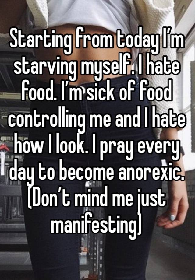 Starting from today I’m starving myself. I hate food. I’m sick of food controlling me and I hate how I look. I pray every day to become anorexic. (Don’t mind me just manifesting) 