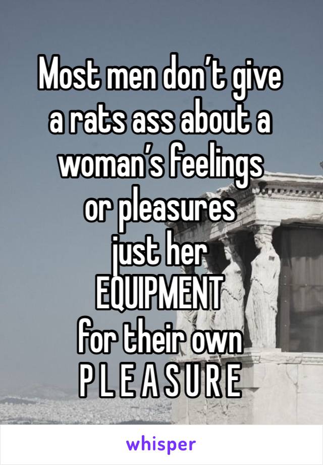 Most men don’t give
a rats ass about a
woman’s feelings
or pleasures
just her
EQUIPMENT
for their own
P L E A S U R E