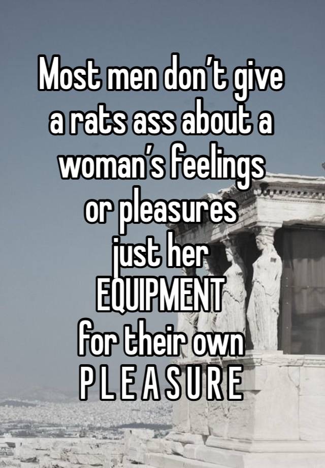 Most men don’t give
a rats ass about a
woman’s feelings
or pleasures
just her
EQUIPMENT
for their own
P L E A S U R E