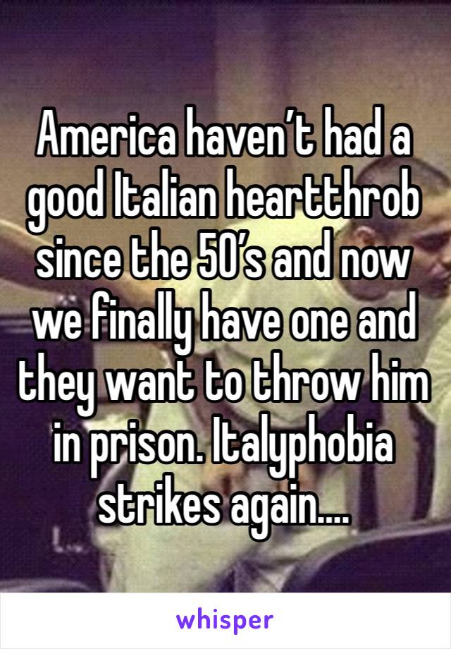 America haven’t had a good Italian heartthrob since the 50’s and now we finally have one and they want to throw him in prison. Italyphobia strikes again….