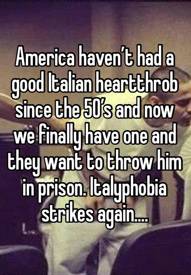 America haven’t had a good Italian heartthrob since the 50’s and now we finally have one and they want to throw him in prison. Italyphobia strikes again….