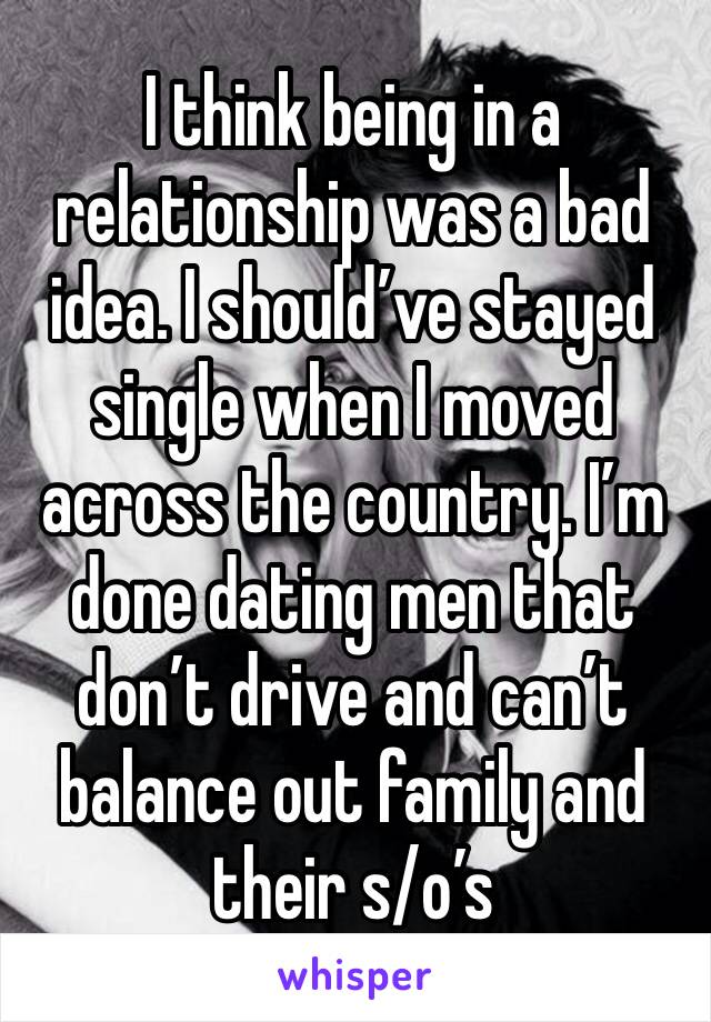 I think being in a relationship was a bad idea. I should’ve stayed single when I moved across the country. I’m done dating men that don’t drive and can’t balance out family and their s/o’s