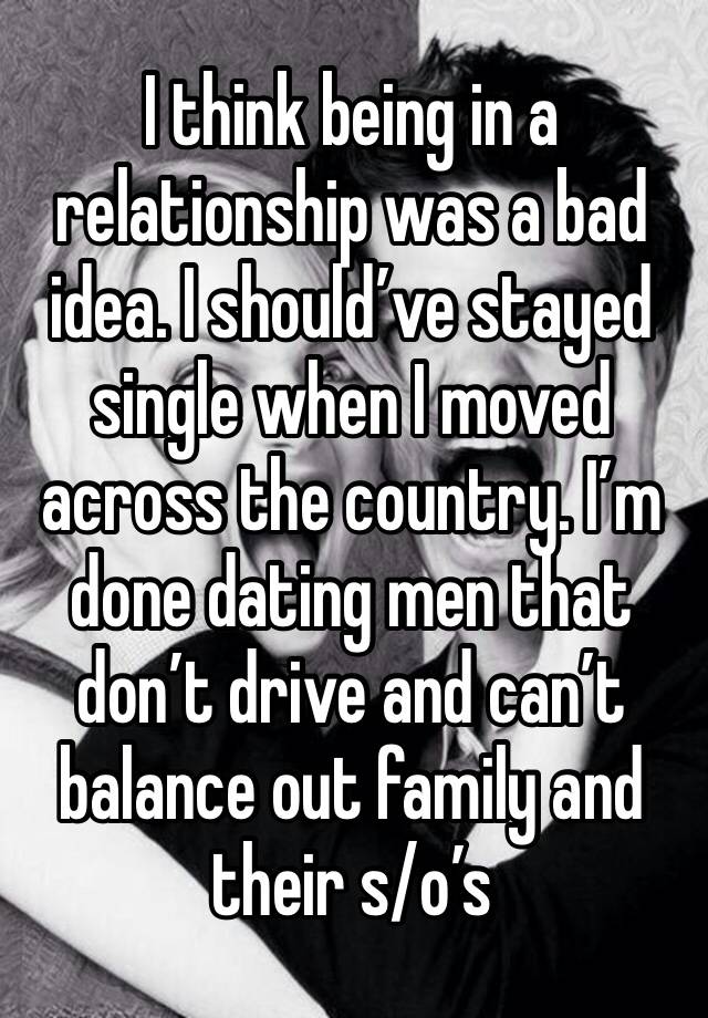 I think being in a relationship was a bad idea. I should’ve stayed single when I moved across the country. I’m done dating men that don’t drive and can’t balance out family and their s/o’s