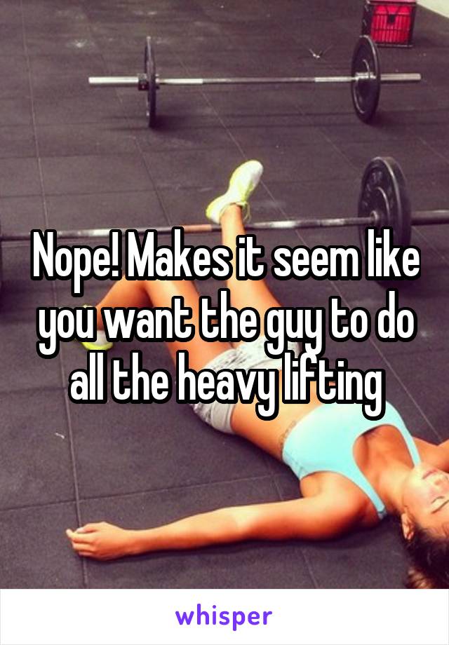 Nope! Makes it seem like you want the guy to do all the heavy lifting