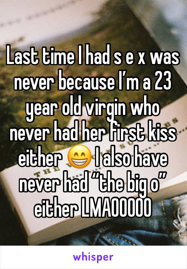 Last time I had s e x was never because I’m a 23 year old virgin who never had her first kiss either 😁 I also have never had “the big o” either LMAOOOOO