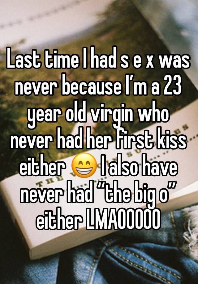 Last time I had s e x was never because I’m a 23 year old virgin who never had her first kiss either 😁 I also have never had “the big o” either LMAOOOOO