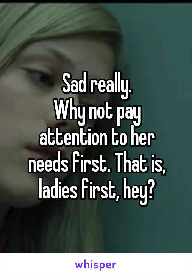 Sad really.
Why not pay
attention to her
needs first. That is,
ladies first, hey?