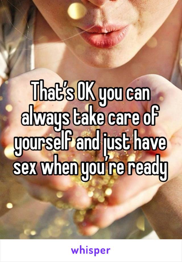 That’s OK you can always take care of yourself and just have sex when you’re ready