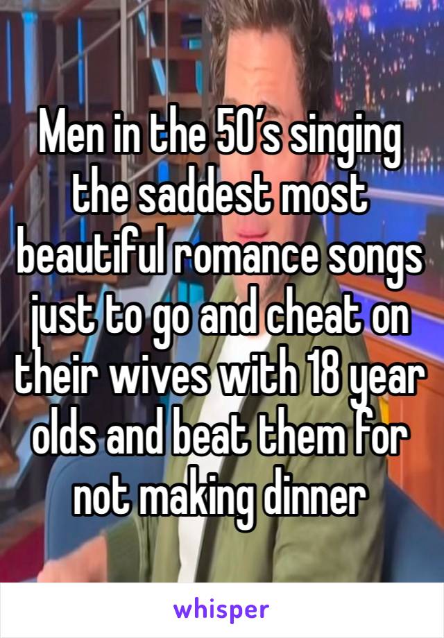 Men in the 50’s singing the saddest most beautiful romance songs just to go and cheat on their wives with 18 year olds and beat them for not making dinner 