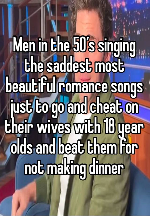 Men in the 50’s singing the saddest most beautiful romance songs just to go and cheat on their wives with 18 year olds and beat them for not making dinner 