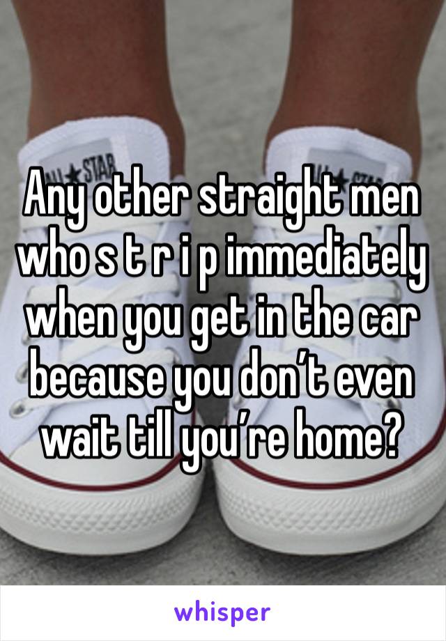 Any other straight men who s t r i p immediately when you get in the car because you don’t even wait till you’re home?