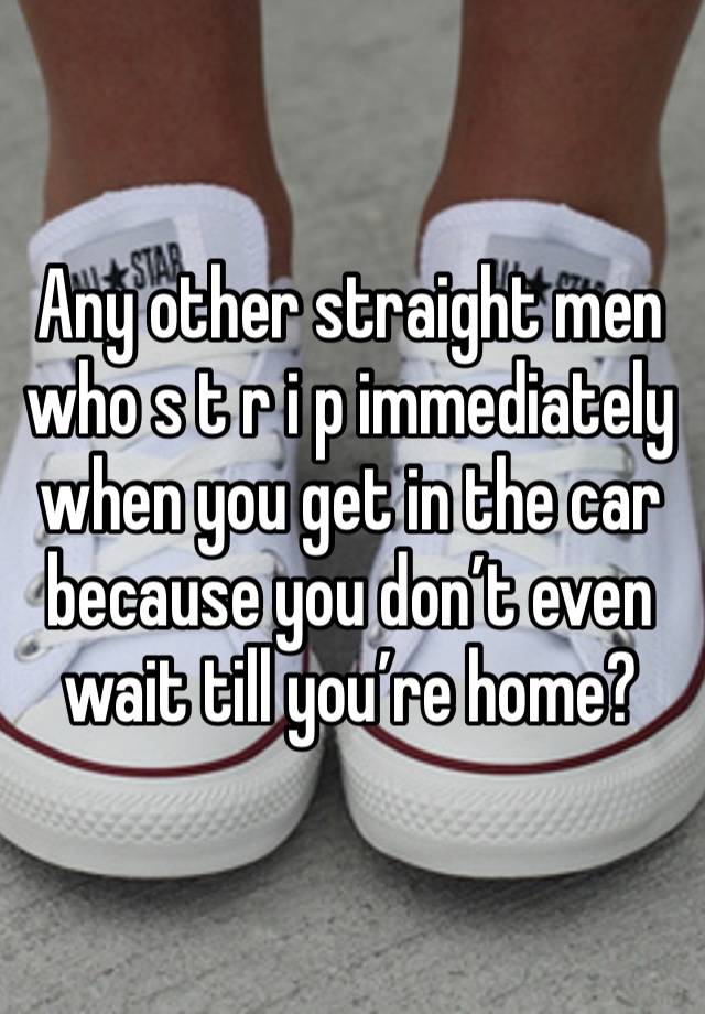 Any other straight men who s t r i p immediately when you get in the car because you don’t even wait till you’re home?