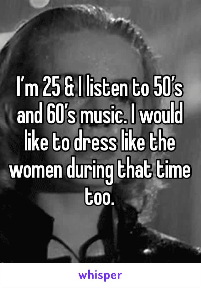 I’m 25 & I listen to 50’s and 60’s music. I would like to dress like the women during that time too.