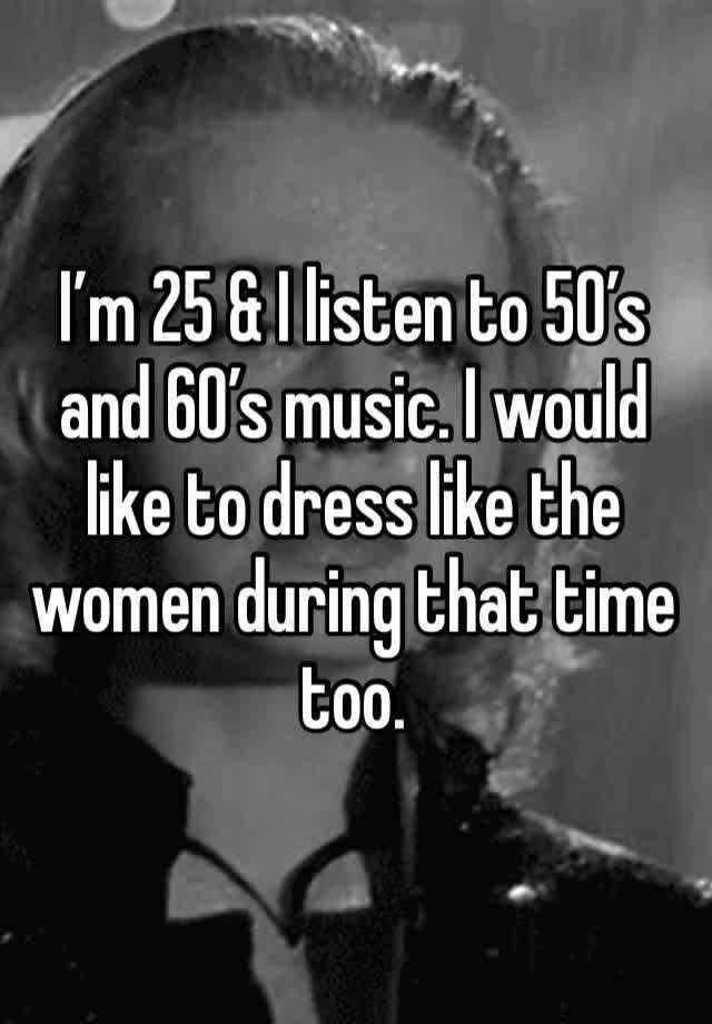 I’m 25 & I listen to 50’s and 60’s music. I would like to dress like the women during that time too.