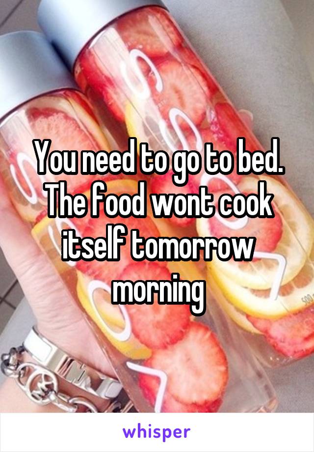 You need to go to bed. The food wont cook itself tomorrow morning