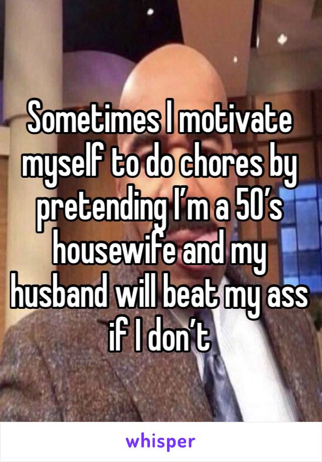 Sometimes I motivate myself to do chores by pretending I’m a 50’s housewife and my husband will beat my ass if I don’t 