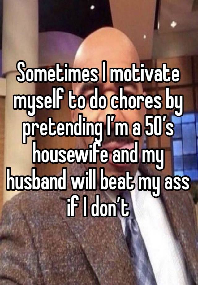 Sometimes I motivate myself to do chores by pretending I’m a 50’s housewife and my husband will beat my ass if I don’t 