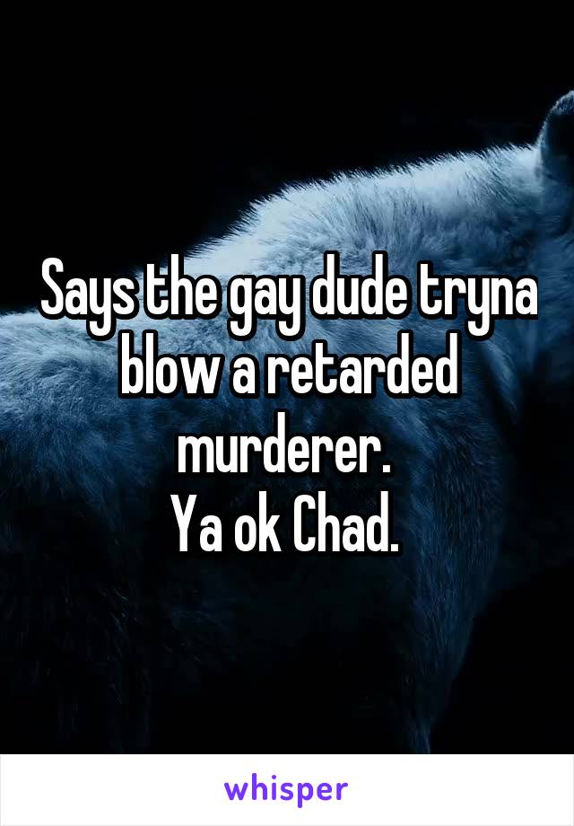 Says the gay dude tryna blow a retarded murderer. 
Ya ok Chad. 