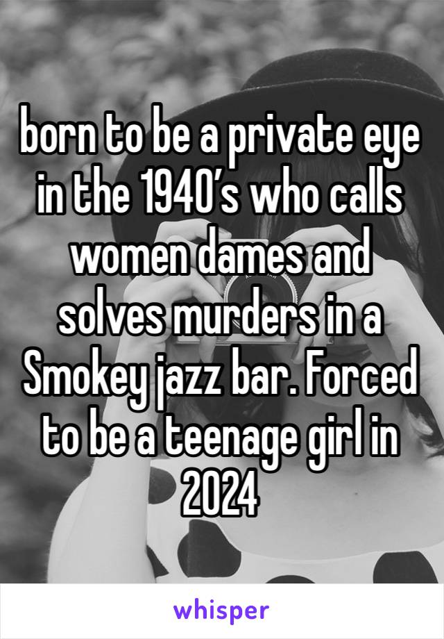 born to be a private eye in the 1940’s who calls women dames and solves murders in a Smokey jazz bar. Forced to be a teenage girl in 2024