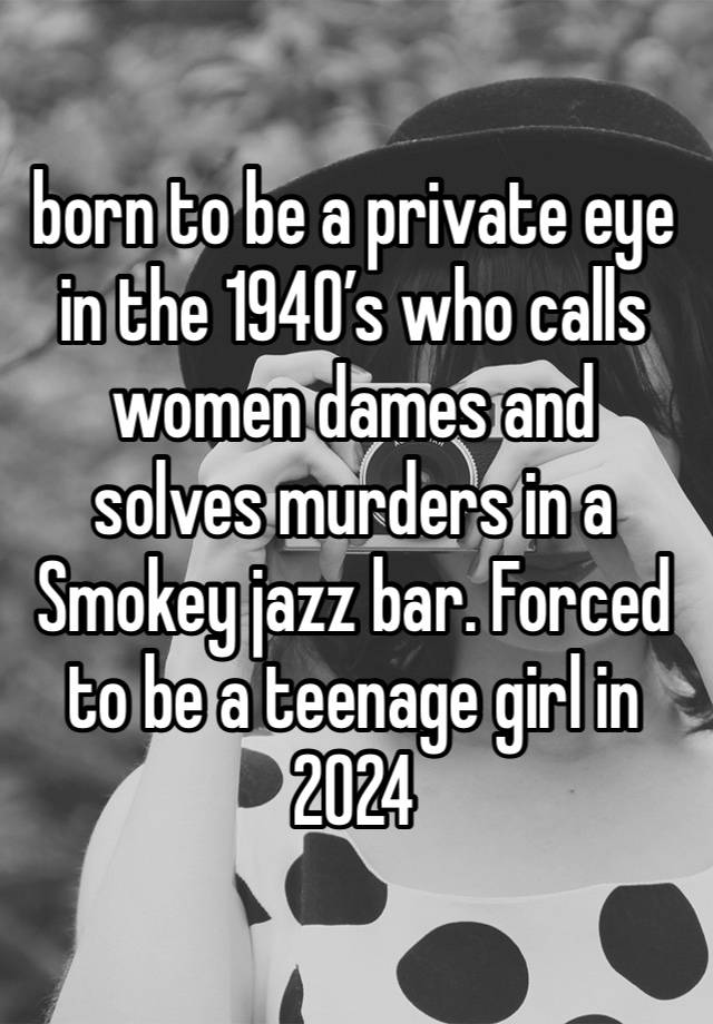 born to be a private eye in the 1940’s who calls women dames and solves murders in a Smokey jazz bar. Forced to be a teenage girl in 2024