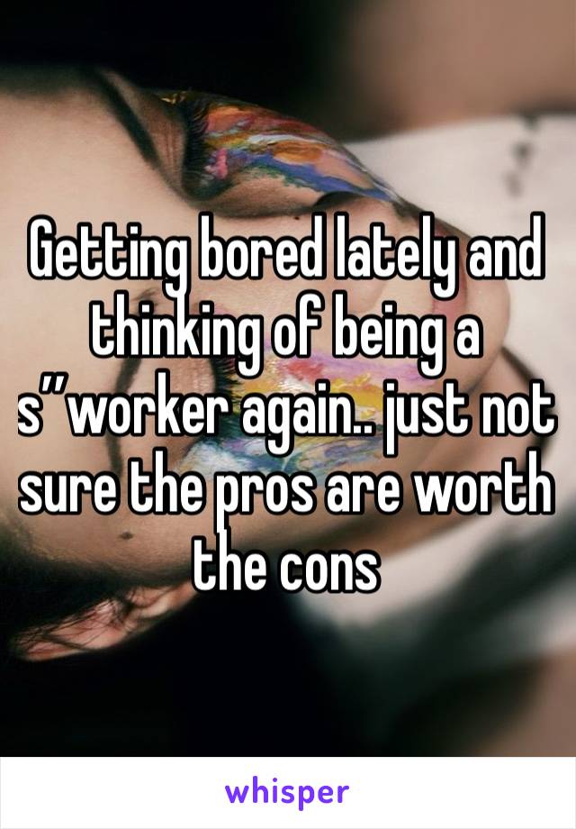 Getting bored lately and thinking of being a s’’worker again.. just not sure the pros are worth the cons 