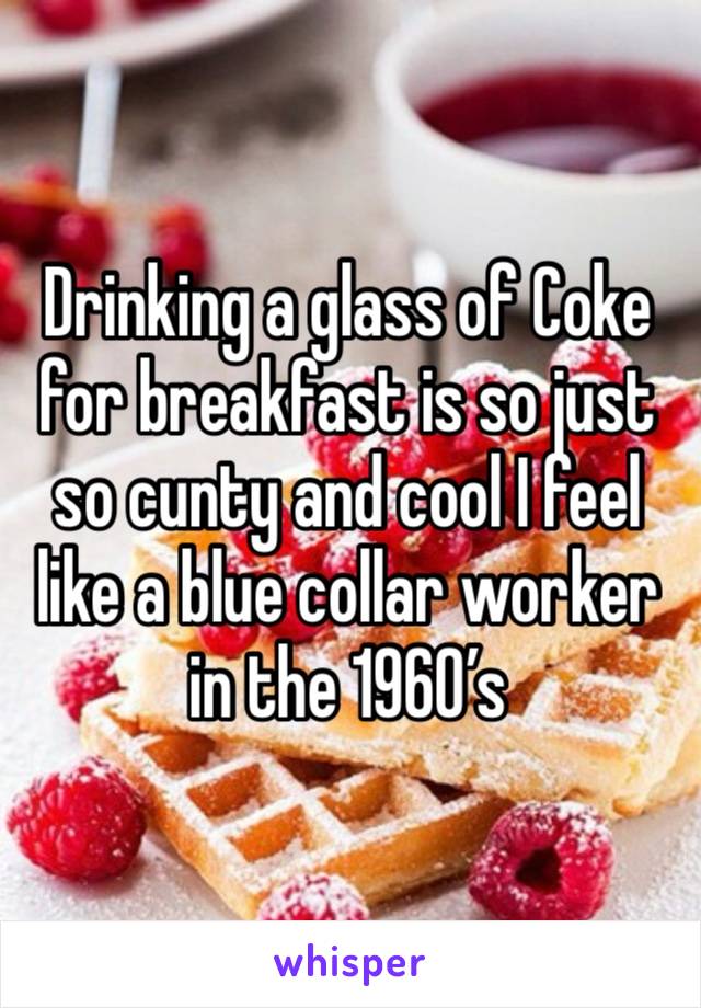 Drinking a glass of Coke for breakfast is so just so cunty and cool I feel like a blue collar worker in the 1960’s 