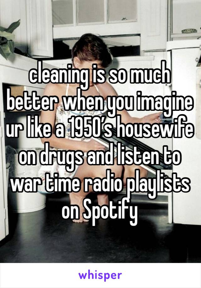 cleaning is so much better when you imagine ur like a 1950’s housewife on drugs and listen to war time radio playlists on Spotify 