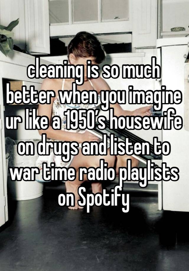 cleaning is so much better when you imagine ur like a 1950’s housewife on drugs and listen to war time radio playlists on Spotify 