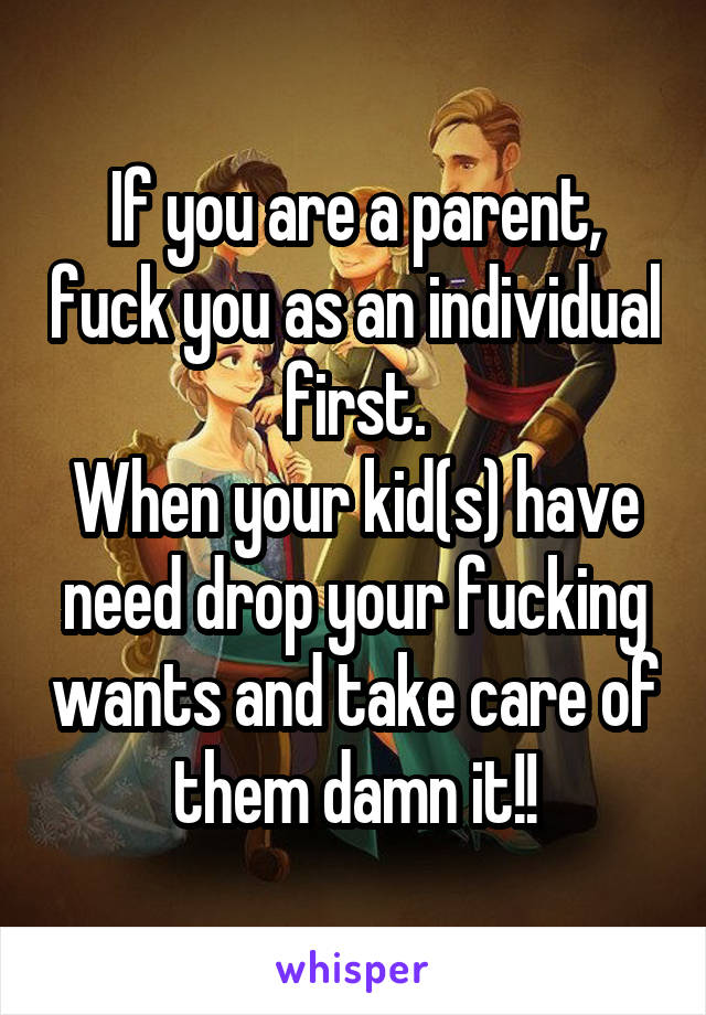 If you are a parent, fuck you as an individual first.
When your kid(s) have need drop your fucking wants and take care of them damn it!!