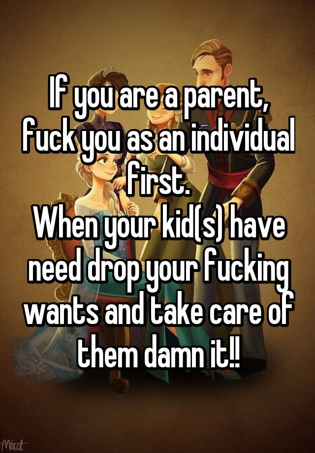 If you are a parent, fuck you as an individual first.
When your kid(s) have need drop your fucking wants and take care of them damn it!!