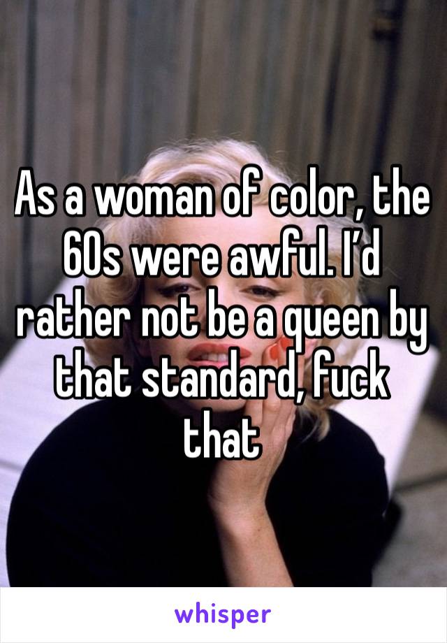 As a woman of color, the 60s were awful. I’d rather not be a queen by that standard, fuck that