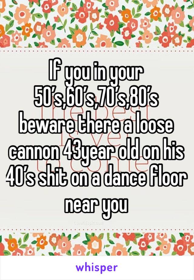 If you in your 50’s,60’s,70’s,80’s beware there a loose cannon 43year old on his 40’s shit on a dance floor near you