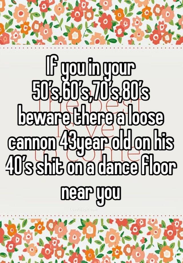 If you in your 50’s,60’s,70’s,80’s beware there a loose cannon 43year old on his 40’s shit on a dance floor near you