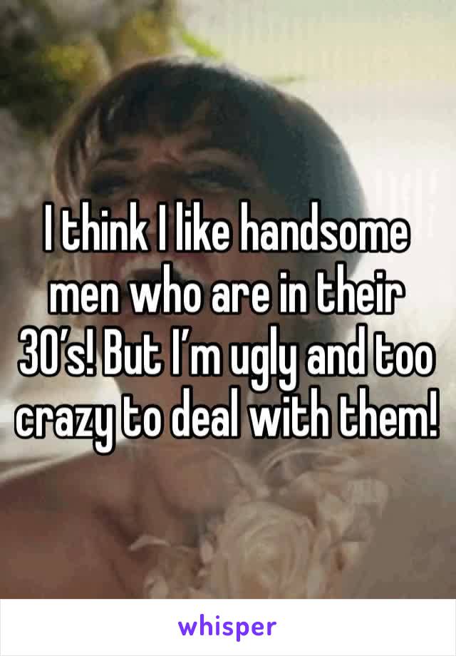 I think I like handsome men who are in their 30’s! But I’m ugly and too crazy to deal with them! 