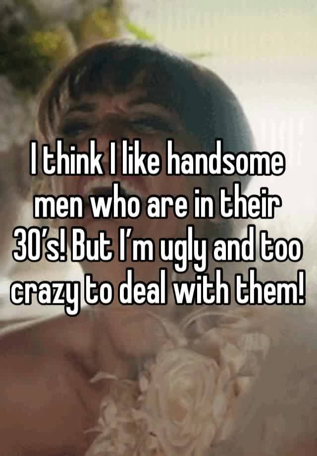 I think I like handsome men who are in their 30’s! But I’m ugly and too crazy to deal with them! 