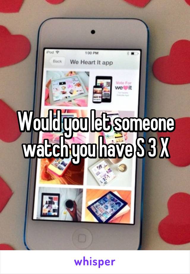 Would you let someone watch you have S 3 X