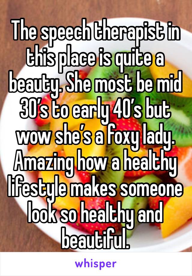 The speech therapist in this place is quite a beauty. She most be mid 30’s to early 40’s but wow she’s a foxy lady. Amazing how a healthy lifestyle makes someone look so healthy and beautiful.